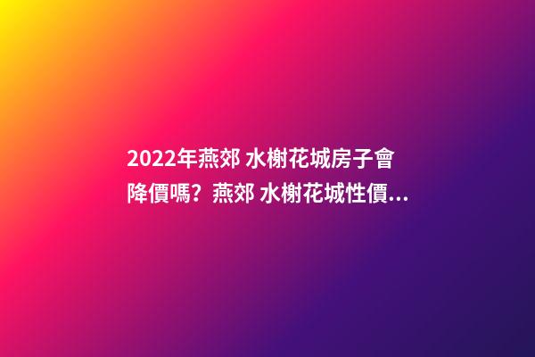 2022年燕郊 水榭花城房子會降價嗎？燕郊 水榭花城性價比高嗎？